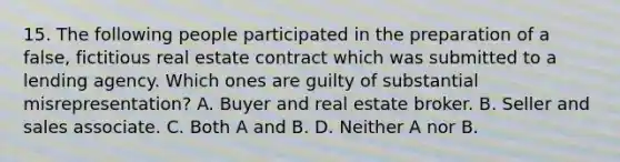 15. The following people participated in the preparation of a false, fictitious real estate contract which was submitted to a lending agency. Which ones are guilty of substantial misrepresentation? A. Buyer and real estate broker. B. Seller and sales associate. C. Both A and B. D. Neither A nor B.