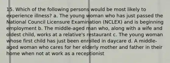 15. Which of the following persons would be most likely to experience illness? a. The young woman who has just passed the National Council Licensure Examination (NCLEX) and is beginning employment b. The middle-aged man who, along with a wife and oldest child, works at a relative's restaurant c. The young woman whose first child has just been enrolled in daycare d. A middle-aged woman who cares for her elderly mother and father in their home when not at work as a receptionist