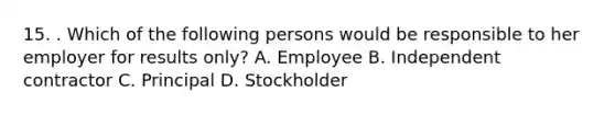 15. . Which of the following persons would be responsible to her employer for results only? A. Employee B. Independent contractor C. Principal D. Stockholder