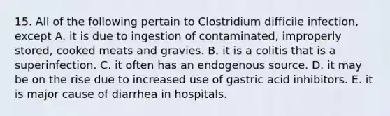 15. All of the following pertain to Clostridium difficile infection, except A. it is due to ingestion of contaminated, improperly stored, cooked meats and gravies. B. it is a colitis that is a superinfection. C. it often has an endogenous source. D. it may be on the rise due to increased use of gastric acid inhibitors. E. it is major cause of diarrhea in hospitals.