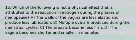 15. Which of the following is not a physical effect that is attributed to the reduction in estrogen during the phases of menopause? A) The walls of the vagina are less elastic and produce less lubrication. B) Multiple ova are produced during the menstrual cycles. C) The breasts become less firm. D) The vagina becomes shorter and smaller in diameter.