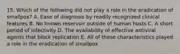 15. Which of the following did not play a role in the eradication of smallpox? A. Ease of diagnosis by readily recognized clinical features B. No known reservoir outside of human hosts C. A short period of infectivity D. The availability of effective antiviral agents that block replication E. All of these characteristics played a role in the eradication of smallpox