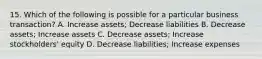 15. Which of the following is possible for a particular business transaction? A. Increase assets; Decrease liabilities B. Decrease assets; Increase assets C. Decrease assets; Increase stockholders' equity D. Decrease liabilities; Increase expenses