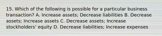 15. Which of the following is possible for a particular business transaction? A. Increase assets; Decrease liabilities B. Decrease assets; Increase assets C. Decrease assets; Increase stockholders' equity D. Decrease liabilities; Increase expenses