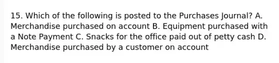 15. Which of the following is posted to the Purchases Journal? A. Merchandise purchased on account B. Equipment purchased with a Note Payment C. Snacks for the office paid out of petty cash D. Merchandise purchased by a customer on account