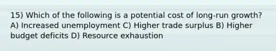 15) Which of the following is a potential cost of long-run growth? A) Increased unemployment C) Higher trade surplus B) Higher budget deficits D) Resource exhaustion