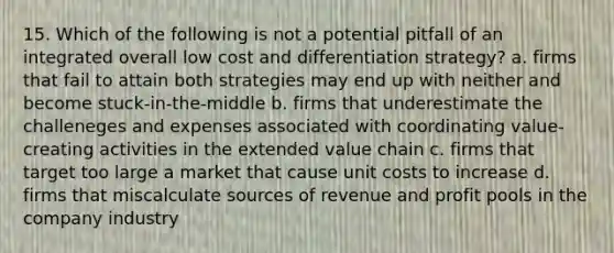 15. Which of the following is not a potential pitfall of an integrated overall low cost and differentiation strategy? a. firms that fail to attain both strategies may end up with neither and become stuck-in-the-middle b. firms that underestimate the challeneges and expenses associated with coordinating value-creating activities in the extended value chain c. firms that target too large a market that cause unit costs to increase d. firms that miscalculate sources of revenue and profit pools in the company industry