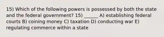 15) Which of the following powers is possessed by both the state and the federal government? 15) ______ A) establishing federal courts B) coining money C) taxation D) conducting war E) regulating commerce within a state