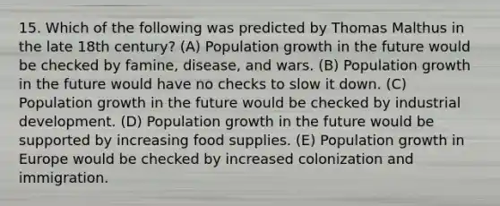 15. Which of the following was predicted by Thomas Malthus in the late 18th century? (A) Population growth in the future would be checked by famine, disease, and wars. (B) Population growth in the future would have no checks to slow it down. (C) Population growth in the future would be checked by industrial development. (D) Population growth in the future would be supported by increasing food supplies. (E) Population growth in Europe would be checked by increased colonization and immigration.