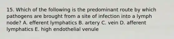 15. Which of the following is the predominant route by which pathogens are brought from a site of infection into a lymph node? A. efferent lymphatics B. artery C. vein D. afferent lymphatics E. high endothelial venule