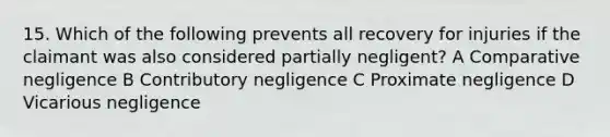 15. Which of the following prevents all recovery for injuries if the claimant was also considered partially negligent? A Comparative negligence B Contributory negligence C Proximate negligence D Vicarious negligence