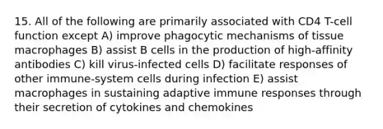 15. All of the following are primarily associated with CD4 T-cell function except A) improve phagocytic mechanisms of tissue macrophages B) assist B cells in the production of high-affinity antibodies C) kill virus-infected cells D) facilitate responses of other immune-system cells during infection E) assist macrophages in sustaining adaptive immune responses through their secretion of cytokines and chemokines