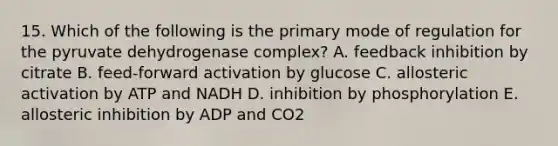 15. Which of the following is the primary mode of regulation for the pyruvate dehydrogenase complex? A. feedback inhibition by citrate B. feed-forward activation by glucose C. allosteric activation by ATP and NADH D. inhibition by phosphorylation E. allosteric inhibition by ADP and CO2