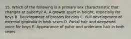 15. Which of the following is a primary sex characteristic that changes at puberty? A. A growth spurt in height, especially for boys B. Development of breasts for girls C. Full development of external genitalia in both sexes D. Facial hair and deepened voice for boys E. Appearance of pubic and underarm hair in both sexes