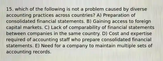 15. which of the following is not a problem caused by diverse accounting practices across countries? A) Preparation of consolidated financial statements. B) Gaining access to foreign capital markets. C) Lack of comparability of financial statements between companies in the same country. D) Cost and expertise required of accounting staff who prepare consolidated financial statements. E) Need for a company to maintain multiple sets of accounting records.