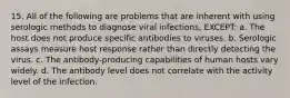 15. All of the following are problems that are inherent with using serologic methods to diagnose viral infections, EXCEPT: a. The host does not produce specific antibodies to viruses. b. Serologic assays measure host response rather than directly detecting the virus. c. The antibody-producing capabilities of human hosts vary widely. d. The antibody level does not correlate with the activity level of the infection.