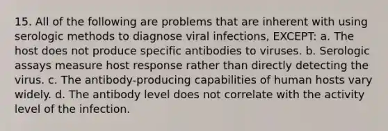 15. All of the following are problems that are inherent with using serologic methods to diagnose viral infections, EXCEPT: a. The host does not produce specific antibodies to viruses. b. Serologic assays measure host response rather than directly detecting the virus. c. The antibody-producing capabilities of human hosts vary widely. d. The antibody level does not correlate with the activity level of the infection.