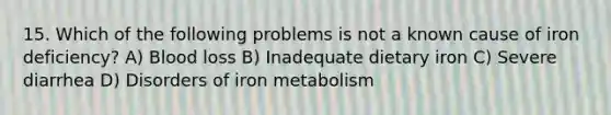 15. Which of the following problems is not a known cause of iron deficiency? A) Blood loss B) Inadequate dietary iron C) Severe diarrhea D) Disorders of iron metabolism