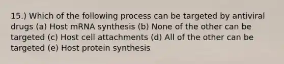 15.) Which of the following process can be targeted by antiviral drugs (a) Host mRNA synthesis (b) None of the other can be targeted (c) Host cell attachments (d) All of the other can be targeted (e) Host protein synthesis