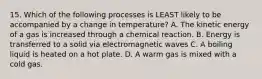 15. Which of the following processes is LEAST likely to be accompanied by a change in temperature? A. The kinetic energy of a gas is increased through a chemical reaction. B. Energy is transferred to a solid via electromagnetic waves C. A boiling liquid is heated on a hot plate. D. A warm gas is mixed with a cold gas.