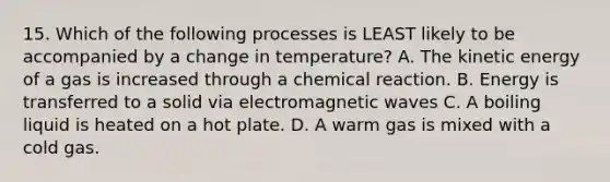 15. Which of the following processes is LEAST likely to be accompanied by a change in temperature? A. The kinetic energy of a gas is increased through a chemical reaction. B. Energy is transferred to a solid via electromagnetic waves C. A boiling liquid is heated on a hot plate. D. A warm gas is mixed with a cold gas.