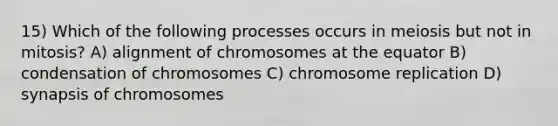 15) Which of the following processes occurs in meiosis but not in mitosis? A) alignment of chromosomes at the equator B) condensation of chromosomes C) chromosome replication D) synapsis of chromosomes