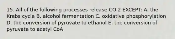 15. All of the following processes release CO 2 EXCEPT: A. the <a href='https://www.questionai.com/knowledge/kqfW58SNl2-krebs-cycle' class='anchor-knowledge'>krebs cycle</a> B. alcohol fermentation C. <a href='https://www.questionai.com/knowledge/kFazUb9IwO-oxidative-phosphorylation' class='anchor-knowledge'>oxidative phosphorylation</a> D. the conversion of pyruvate to ethanol E. the conversion of pyruvate to acetyl CoA