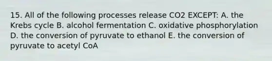 15. All of the following processes release CO2 EXCEPT: A. the Krebs cycle B. alcohol fermentation C. oxidative phosphorylation D. the conversion of pyruvate to ethanol E. the conversion of pyruvate to acetyl CoA