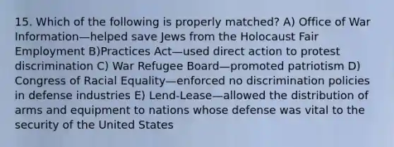 15. Which of the following is properly matched? A) Office of War Information—helped save Jews from the Holocaust Fair Employment B)Practices Act—used direct action to protest discrimination C) War Refugee Board—promoted patriotism D) Congress of Racial Equality—enforced no discrimination policies in defense industries E) Lend-Lease—allowed the distribution of arms and equipment to nations whose defense was vital to the security of the United States