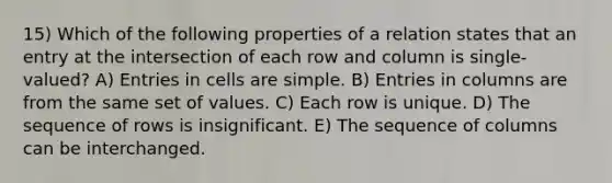 15) Which of the following properties of a relation states that an entry at the intersection of each row and column is single-valued? A) Entries in cells are simple. B) Entries in columns are from the same set of values. C) Each row is unique. D) The sequence of rows is insignificant. E) The sequence of columns can be interchanged.