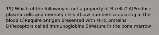 15) Which of the following is not a property of B cells? A)Produce plasma cells and memory cells B)Low numbers circulating in <a href='https://www.questionai.com/knowledge/k7oXMfj7lk-the-blood' class='anchor-knowledge'>the blood</a> C)Require antigen presented with MHC proteins D)Receptors called immunoglobins E)Mature in the bone marrow