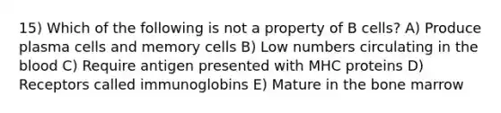 15) Which of the following is not a property of B cells? A) Produce plasma cells and memory cells B) Low numbers circulating in <a href='https://www.questionai.com/knowledge/k7oXMfj7lk-the-blood' class='anchor-knowledge'>the blood</a> C) Require antigen presented with MHC proteins D) Receptors called immunoglobins E) Mature in the bone marrow