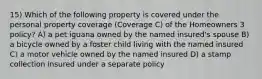 15) Which of the following property is covered under the personal property coverage (Coverage C) of the Homeowners 3 policy? A) a pet iguana owned by the named insured's spouse B) a bicycle owned by a foster child living with the named insured C) a motor vehicle owned by the named insured D) a stamp collection insured under a separate policy