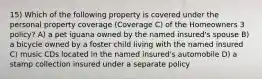 15) Which of the following property is covered under the personal property coverage (Coverage C) of the Homeowners 3 policy? A) a pet iguana owned by the named insured's spouse B) a bicycle owned by a foster child living with the named insured C) music CDs located in the named insured's automobile D) a stamp collection insured under a separate policy