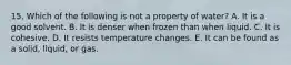 15. Which of the following is not a property of water? A. It is a good solvent. B. It is denser when frozen than when liquid. C. It is cohesive. D. It resists temperature changes. E. It can be found as a solid, liquid, or gas.