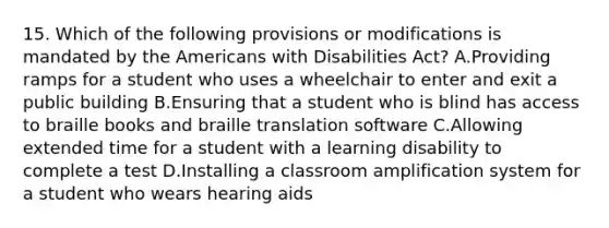 15. Which of the following provisions or modifications is mandated by the Americans with Disabilities Act? A.Providing ramps for a student who uses a wheelchair to enter and exit a public building B.Ensuring that a student who is blind has access to braille books and braille translation software C.Allowing extended time for a student with a learning disability to complete a test D.Installing a classroom amplification system for a student who wears hearing aids