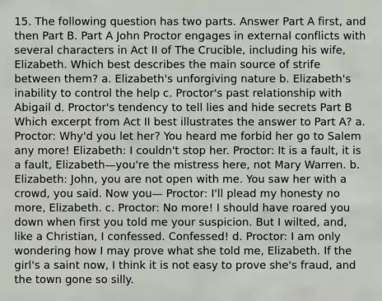 15. The following question has two parts. Answer Part A first, and then Part B. Part A John Proctor engages in external conflicts with several characters in Act II of The Crucible, including his wife, Elizabeth. Which best describes the main source of strife between them? a. Elizabeth's unforgiving nature b. Elizabeth's inability to control the help c. Proctor's past relationship with Abigail d. Proctor's tendency to tell lies and hide secrets Part B Which excerpt from Act II best illustrates the answer to Part A? a. Proctor: Why'd you let her? You heard me forbid her go to Salem any more! Elizabeth: I couldn't stop her. Proctor: It is a fault, it is a fault, Elizabeth—you're the mistress here, not Mary Warren. b. Elizabeth: John, you are not open with me. You saw her with a crowd, you said. Now you— Proctor: I'll plead my honesty no more, Elizabeth. c. Proctor: No more! I should have roared you down when first you told me your suspicion. But I wilted, and, like a Christian, I confessed. Confessed! d. Proctor: I am only wondering how I may prove what she told me, Elizabeth. If the girl's a saint now, I think it is not easy to prove she's fraud, and the town gone so silly.