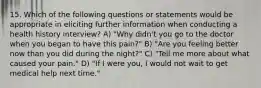 15. Which of the following questions or statements would be appropriate in eliciting further information when conducting a health history interview? A) "Why didn't you go to the doctor when you began to have this pain?" B) "Are you feeling better now than you did during the night?" C) "Tell me more about what caused your pain." D) "If I were you, I would not wait to get medical help next time."