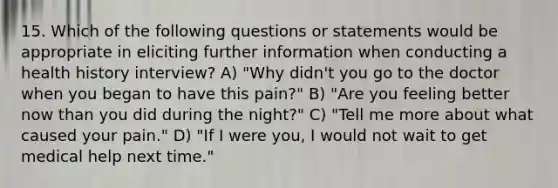 15. Which of the following questions or statements would be appropriate in eliciting further information when conducting a health history interview? A) "Why didn't you go to the doctor when you began to have this pain?" B) "Are you feeling better now than you did during the night?" C) "Tell me more about what caused your pain." D) "If I were you, I would not wait to get medical help next time."