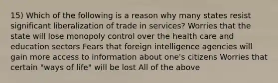 15) Which of the following is a reason why many states resist significant liberalization of trade in services? Worries that the state will lose monopoly control over the health care and education sectors Fears that foreign intelligence agencies will gain more access to information about one's citizens Worries that certain "ways of life" will be lost All of the above