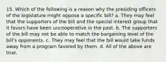 15. Which of the following is a reason why the presiding officers of the legislature might oppose a specific bill? a. They may feel that the supporters of the bill and the special interest group that it favors have been uncooperative in the past. b. The supporters of the bill may not be able to match the bargaining level of the bill's opponents. c. They may feel that the bill would take funds away from a program favored by them. d. All of the above are true.