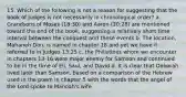 15. Which of the following is not a reason for suggesting that the book of Judges is not necessarily in chronological order? a. Grandsons of Moses (18:30) and Aaron (20:28) are mentioned toward the end of the book, suggesting a relatively short time interval between the conquest and these events b. The location, Mahaneh Dan, is named in chapter 18 and yet we have it referred to in Judges 13:25 c. the Philistines whom we encounter in chapters 13-16 were major enemy for Samson and continued to be in the time of Eli, Saul, and David d. It is clear that Deborah lived later than Samson, based on a comparison of the Hebrew used in the poem in chapter 5 with the words that the angel of the Lord spoke to Manoah's wife