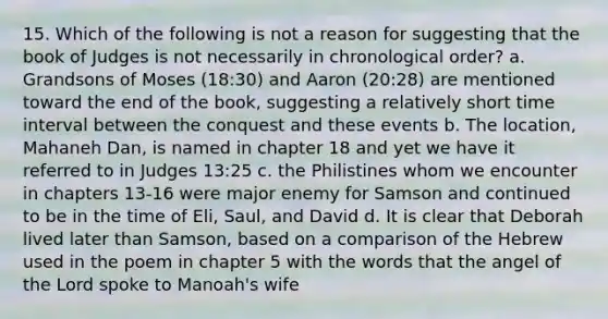 15. Which of the following is not a reason for suggesting that the book of Judges is not necessarily in chronological order? a. Grandsons of Moses (18:30) and Aaron (20:28) are mentioned toward the end of the book, suggesting a relatively short time interval between the conquest and these events b. The location, Mahaneh Dan, is named in chapter 18 and yet we have it referred to in Judges 13:25 c. the Philistines whom we encounter in chapters 13-16 were major enemy for Samson and continued to be in the time of Eli, Saul, and David d. It is clear that Deborah lived later than Samson, based on a comparison of the Hebrew used in the poem in chapter 5 with the words that the angel of the Lord spoke to Manoah's wife