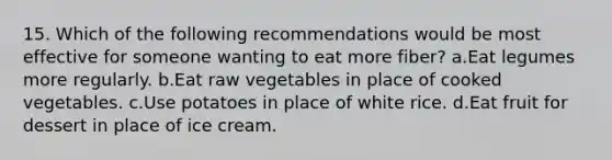 15. Which of the following recommendations would be most effective for someone wanting to eat more fiber? a.Eat legumes more regularly. b.Eat raw vegetables in place of cooked vegetables. c.Use potatoes in place of white rice. d.Eat fruit for dessert in place of ice cream.