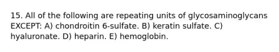 15. All of the following are repeating units of glycosaminoglycans EXCEPT: A) chondroitin 6-sulfate. B) keratin sulfate. C) hyaluronate. D) heparin. E) hemoglobin.