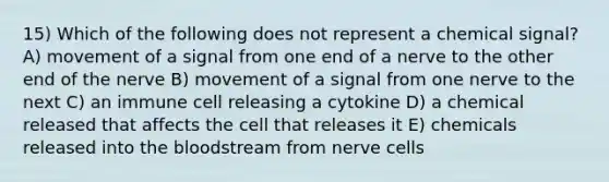 15) Which of the following does not represent a chemical signal? A) movement of a signal from one end of a nerve to the other end of the nerve B) movement of a signal from one nerve to the next C) an immune cell releasing a cytokine D) a chemical released that affects the cell that releases it E) chemicals released into the bloodstream from nerve cells