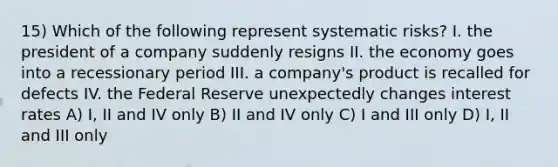 15) Which of the following represent systematic risks? I. the president of a company suddenly resigns II. the economy goes into a recessionary period III. a company's product is recalled for defects IV. the Federal Reserve unexpectedly changes interest rates A) I, II and IV only B) II and IV only C) I and III only D) I, II and III only