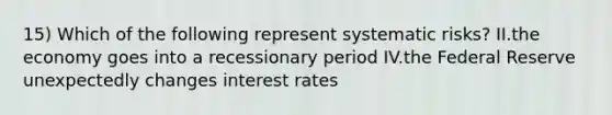 15) Which of the following represent systematic risks? II.the economy goes into a recessionary period IV.the Federal Reserve unexpectedly changes interest rates