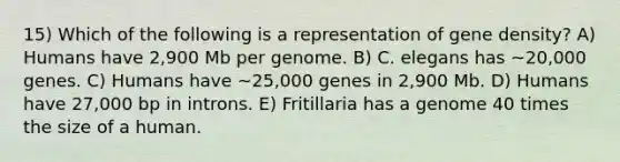 15) Which of the following is a representation of gene density? A) Humans have 2,900 Mb per genome. B) C. elegans has ~20,000 genes. C) Humans have ~25,000 genes in 2,900 Mb. D) Humans have 27,000 bp in introns. E) Fritillaria has a genome 40 times the size of a human.