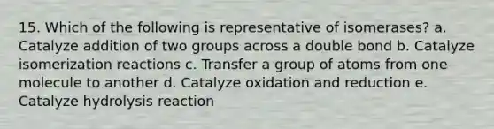 15. Which of the following is representative of isomerases? a. Catalyze addition of two groups across a double bond b. Catalyze isomerization reactions c. Transfer a group of atoms from one molecule to another d. Catalyze oxidation and reduction e. Catalyze hydrolysis reaction